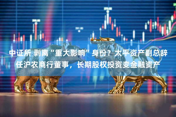 中证所 剥离“重大影响”身份？太平资产副总辞任沪农商行董事，长期股权投资变金融资产