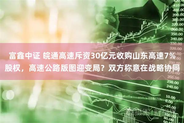 富鑫中证 皖通高速斥资30亿元收购山东高速7%股权，高速公路版图迎变局？双方称意在战略协同