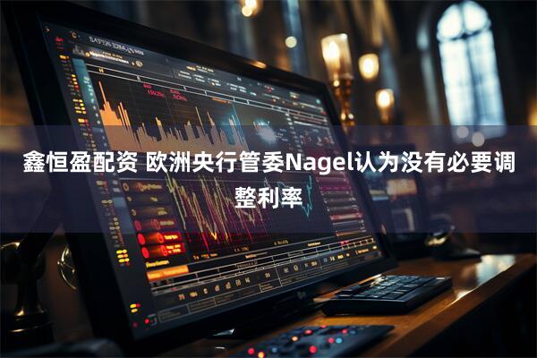 鑫恒盈配资 欧洲央行管委Nagel认为没有必要调整利率