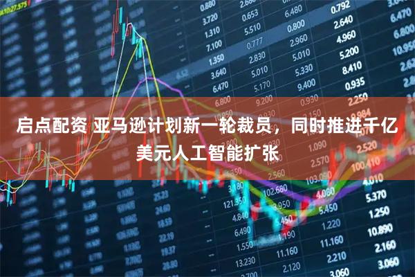 启点配资 亚马逊计划新一轮裁员，同时推进千亿美元人工智能扩张