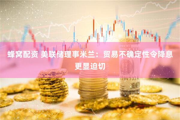 蜂窝配资 美联储理事米兰：贸易不确定性令降息更显迫切