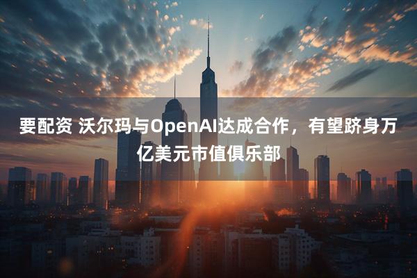要配资 沃尔玛与OpenAI达成合作，有望跻身万亿美元市值俱乐部
