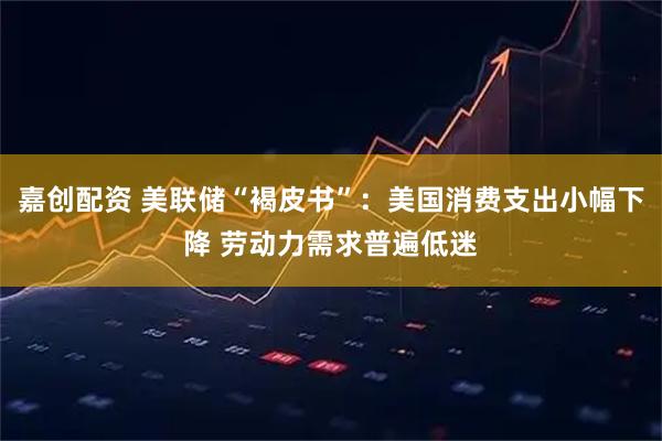 嘉创配资 美联储“褐皮书”：美国消费支出小幅下降 劳动力需求普遍低迷