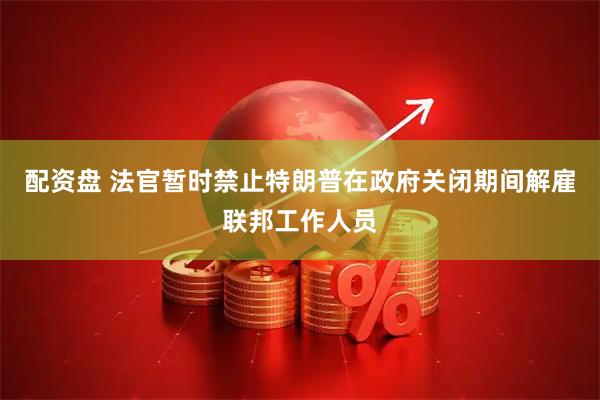 配资盘 法官暂时禁止特朗普在政府关闭期间解雇联邦工作人员