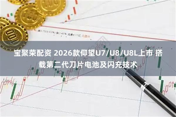 宝聚荣配资 2026款仰望U7/U8/U8L上市 搭载第二代刀片电池及闪充技术
