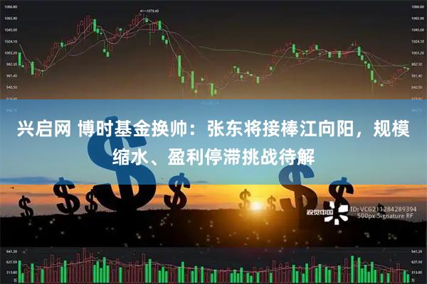 兴启网 博时基金换帅：张东将接棒江向阳，规模缩水、盈利停滞挑战待解