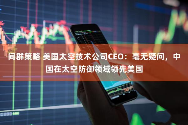间群策略 美国太空技术公司CEO：毫无疑问，中国在太空防御领域领先美国
