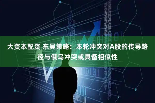 大资本配资 东吴策略：本轮冲突对A股的传导路径与俄乌冲突或具备相似性