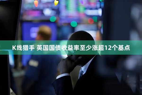 K线猎手 英国国债收益率至少涨超12个基点