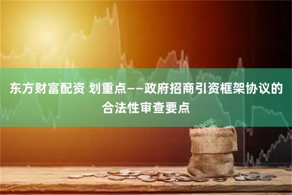 东方财富配资 划重点——政府招商引资框架协议的合法性审查要点