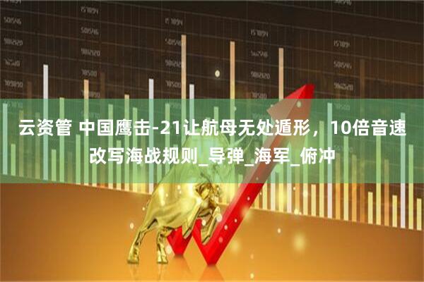 云资管 中国鹰击-21让航母无处遁形，10倍音速改写海战规则_导弹_海军_俯冲
