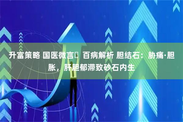 升富策略 国医微言・百病解析 胆结石：胁痛·胆胀，肝胆郁滞致砂石内生