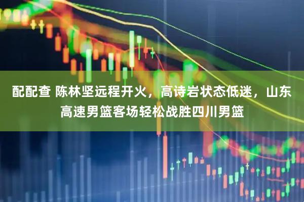 配配查 陈林坚远程开火，高诗岩状态低迷，山东高速男篮客场轻松战胜四川男篮