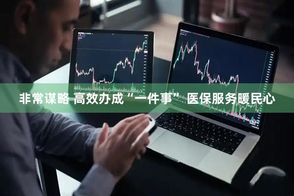 非常谋略 高效办成“一件事” 医保服务暖民心