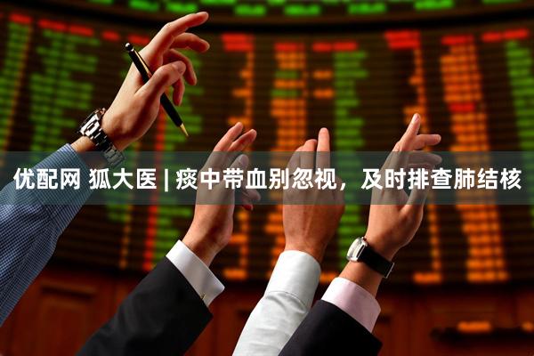 优配网 狐大医 | 痰中带血别忽视，及时排查肺结核