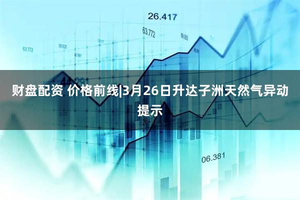 财盘配资 价格前线|3月26日升达子洲天然气异动提示