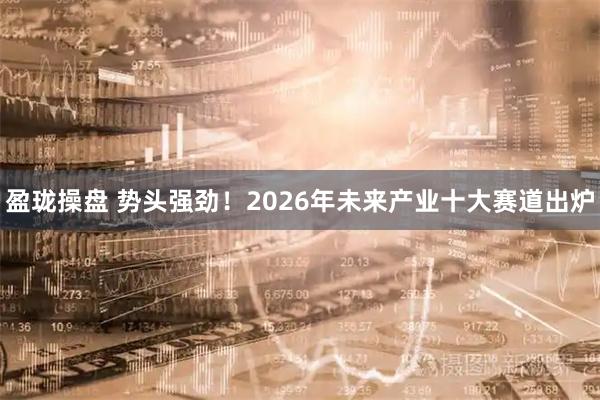盈珑操盘 势头强劲！2026年未来产业十大赛道出炉