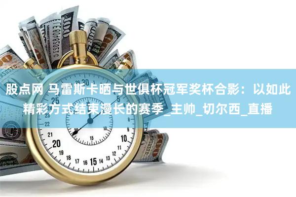 股点网 马雷斯卡晒与世俱杯冠军奖杯合影：以如此精彩方式结束漫长的赛季_主帅_切尔西_直播