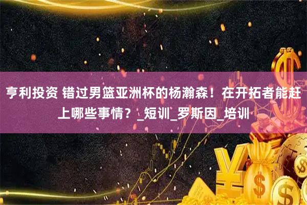 亨利投资 错过男篮亚洲杯的杨瀚森！在开拓者能赶上哪些事情？_短训_罗斯因_培训