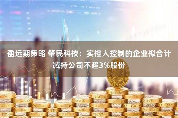 盈远期策略 肇民科技：实控人控制的企业拟合计减持公司不超3%股份