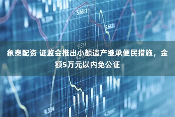 象泰配资 证监会推出小额遗产继承便民措施，金额5万元以内免公证