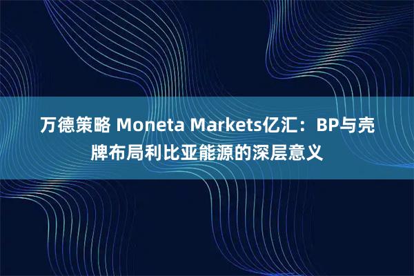 万德策略 Moneta Markets亿汇：BP与壳牌布局利比亚能源的深层意义