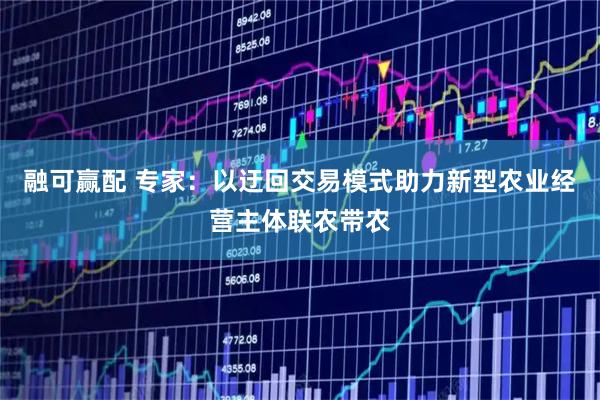 融可赢配 专家：以迂回交易模式助力新型农业经营主体联农带农