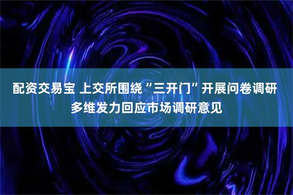 配资交易宝 上交所围绕“三开门”开展问卷调研 多维发力回应市场调研意见