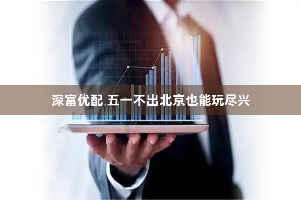 深富优配 五一不出北京也能玩尽兴