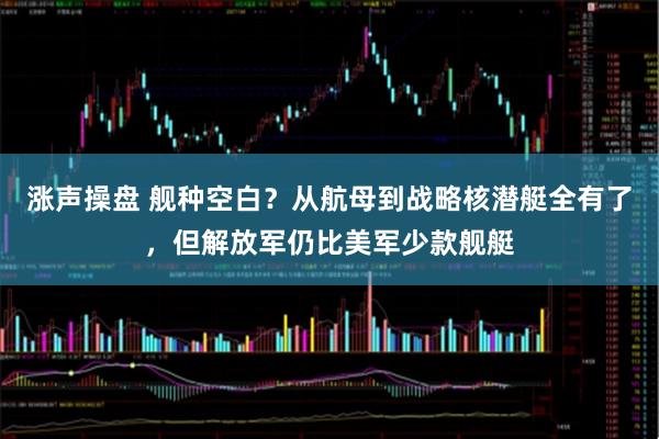 涨声操盘 舰种空白？从航母到战略核潜艇全有了，但解放军仍比美军少款舰艇