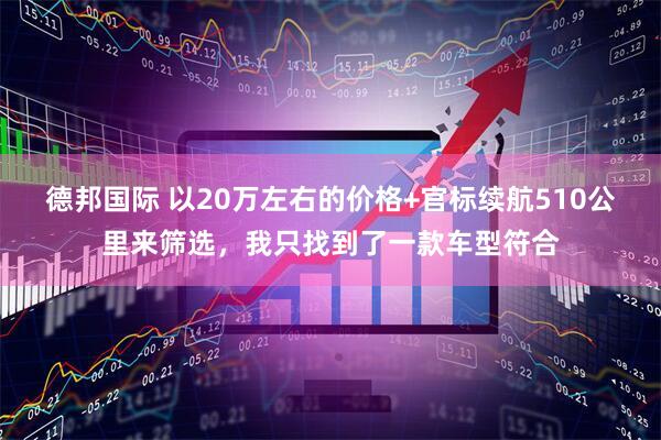 德邦国际 以20万左右的价格+官标续航510公里来筛选，我只找到了一款车型符合