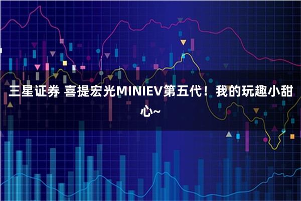 三星证券 喜提宏光MINIEV第五代！我的玩趣小甜心~