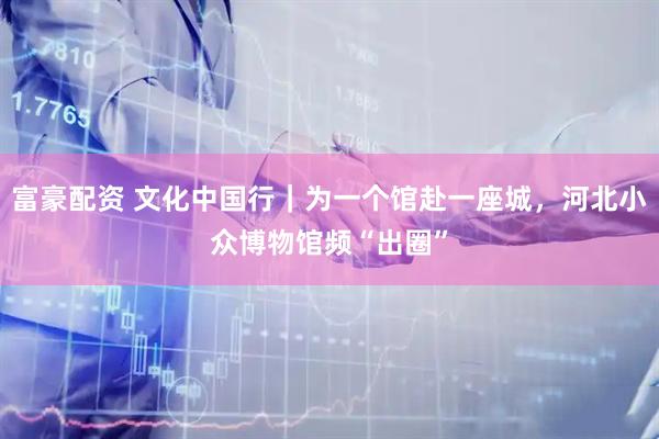 富豪配资 文化中国行｜为一个馆赴一座城，河北小众博物馆频“出圈”