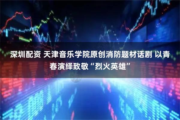深圳配资 天津音乐学院原创消防题材话剧 以青春演绎致敬“烈火英雄”