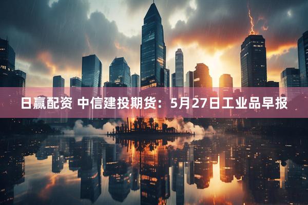 日赢配资 中信建投期货：5月27日工业品早报
