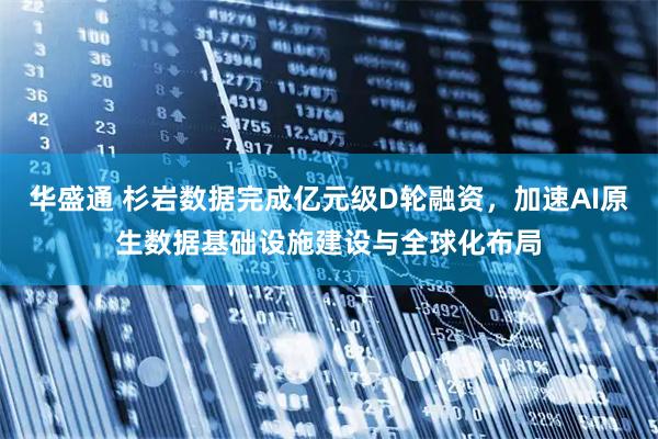 华盛通 杉岩数据完成亿元级D轮融资，加速AI原生数据基础设施建设与全球化布局