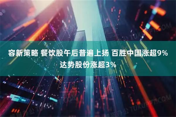 容新策略 餐饮股午后普遍上扬 百胜中国涨超9%达势股份涨超3%
