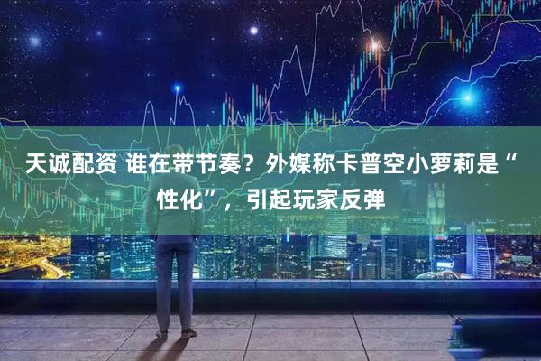 天诚配资 谁在带节奏？外媒称卡普空小萝莉是“性化”，引起玩家反弹
