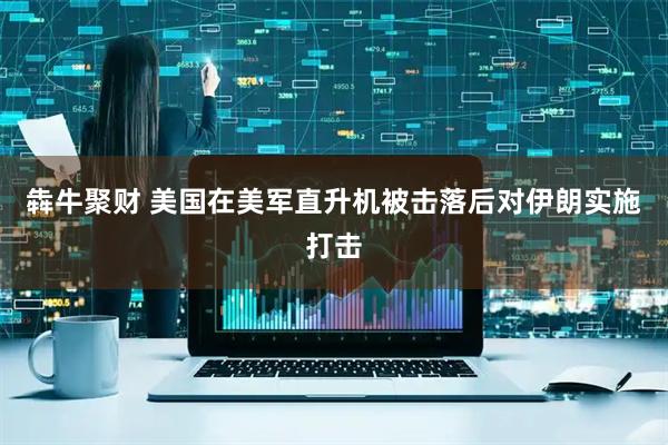 犇牛聚财 美国在美军直升机被击落后对伊朗实施打击