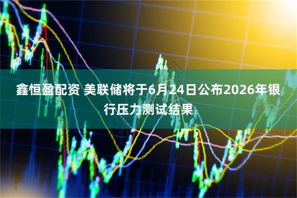鑫恒盈配资 美联储将于6月24日公布2026年银行压力测试结果