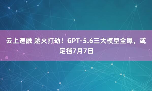 云上速融 趁火打劫!GPT-5.6三大模型全曝,或定档7月7日