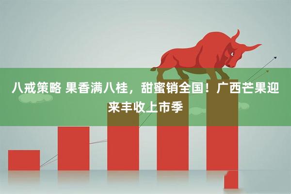 八戒策略 果香满八桂,甜蜜销全国!广西芒果迎来丰收上市季