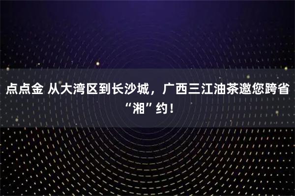 点点金 从大湾区到长沙城,广西三江油茶邀您跨省“湘”约!