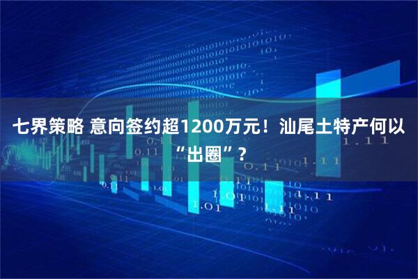 七界策略 意向签约超1200万元!汕尾土特产何以“出圈”?