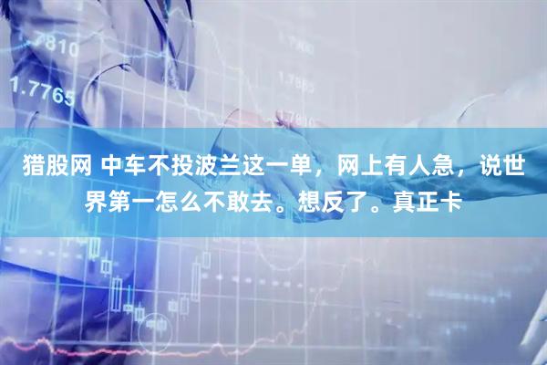 猎股网 中车不投波兰这一单，网上有人急，说世界第一怎么不敢去。想反了。真正卡