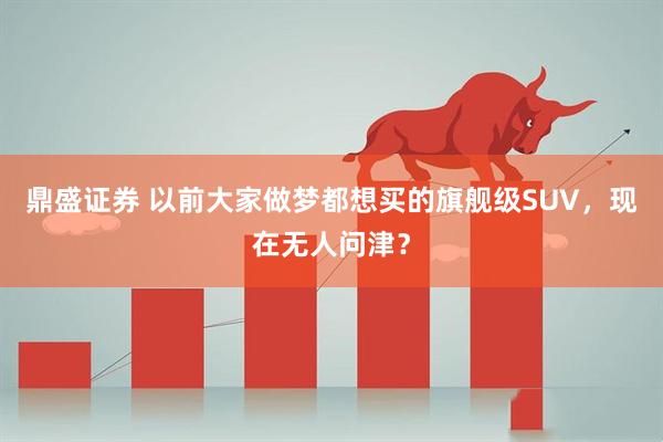 鼎盛证券 以前大家做梦都想买的旗舰级SUV，现在无人问津？