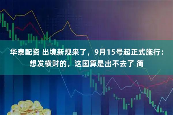 华泰配资 出境新规来了，9月15号起正式施行：想发横财的，这国算是出不去了 简